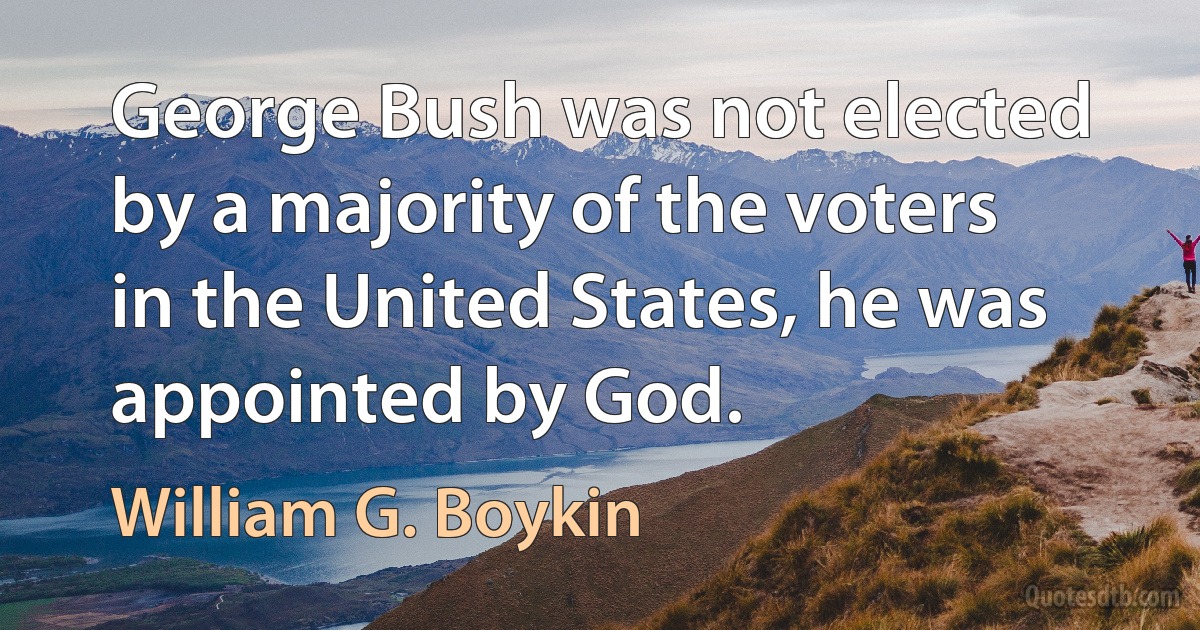 George Bush was not elected by a majority of the voters in the United States, he was appointed by God. (William G. Boykin)