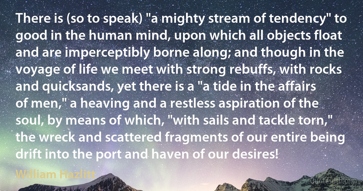 There is (so to speak) "a mighty stream of tendency" to good in the human mind, upon which all objects float and are imperceptibly borne along; and though in the voyage of life we meet with strong rebuffs, with rocks and quicksands, yet there is a "a tide in the affairs of men," a heaving and a restless aspiration of the soul, by means of which, "with sails and tackle torn," the wreck and scattered fragments of our entire being drift into the port and haven of our desires! (William Hazlitt)