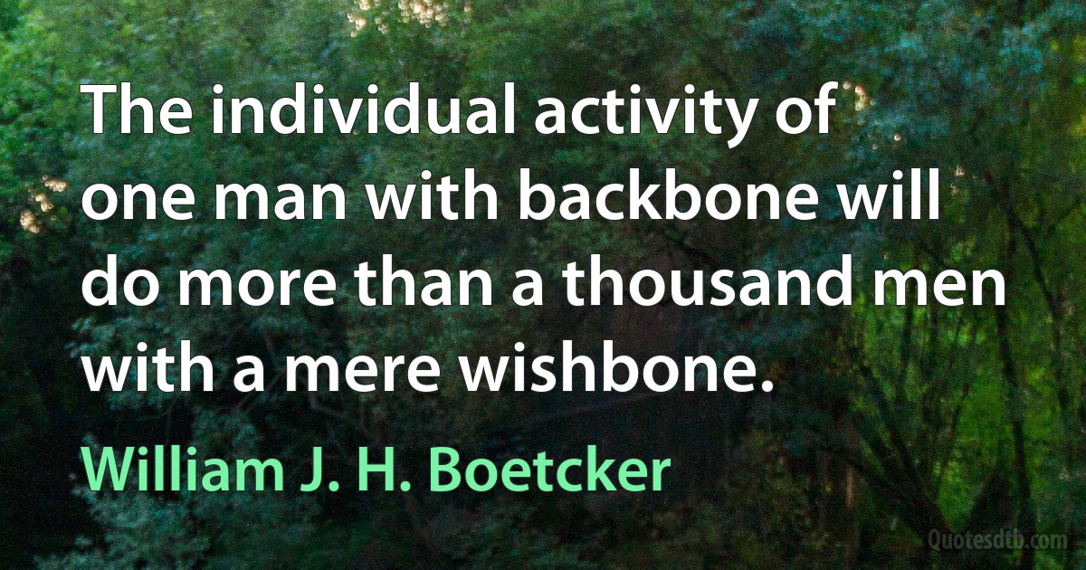 The individual activity of one man with backbone will do more than a thousand men with a mere wishbone. (William J. H. Boetcker)