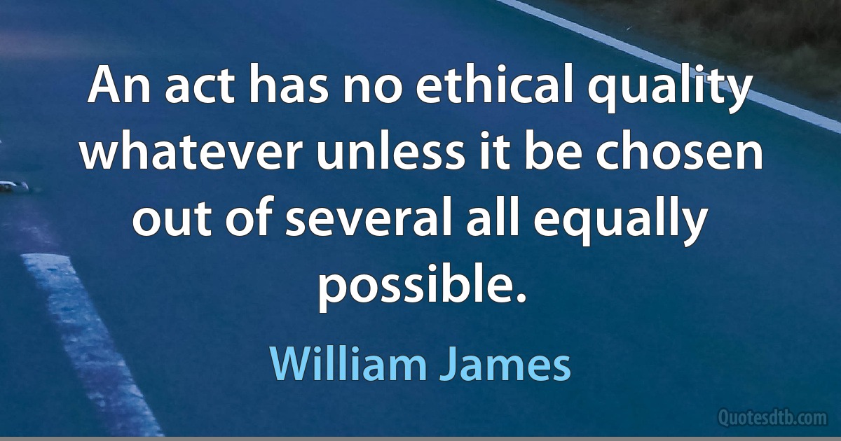 An act has no ethical quality whatever unless it be chosen out of several all equally possible. (William James)