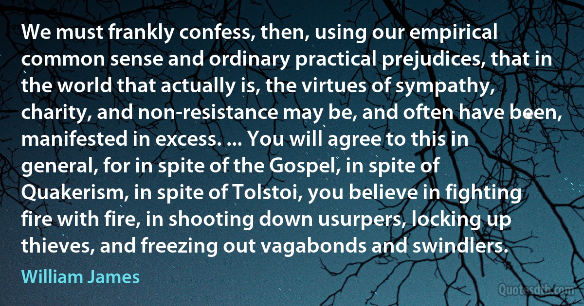 We must frankly confess, then, using our empirical common sense and ordinary practical prejudices, that in the world that actually is, the virtues of sympathy, charity, and non-resistance may be, and often have been, manifested in excess. ... You will agree to this in general, for in spite of the Gospel, in spite of Quakerism, in spite of Tolstoi, you believe in fighting fire with fire, in shooting down usurpers, locking up thieves, and freezing out vagabonds and swindlers. (William James)