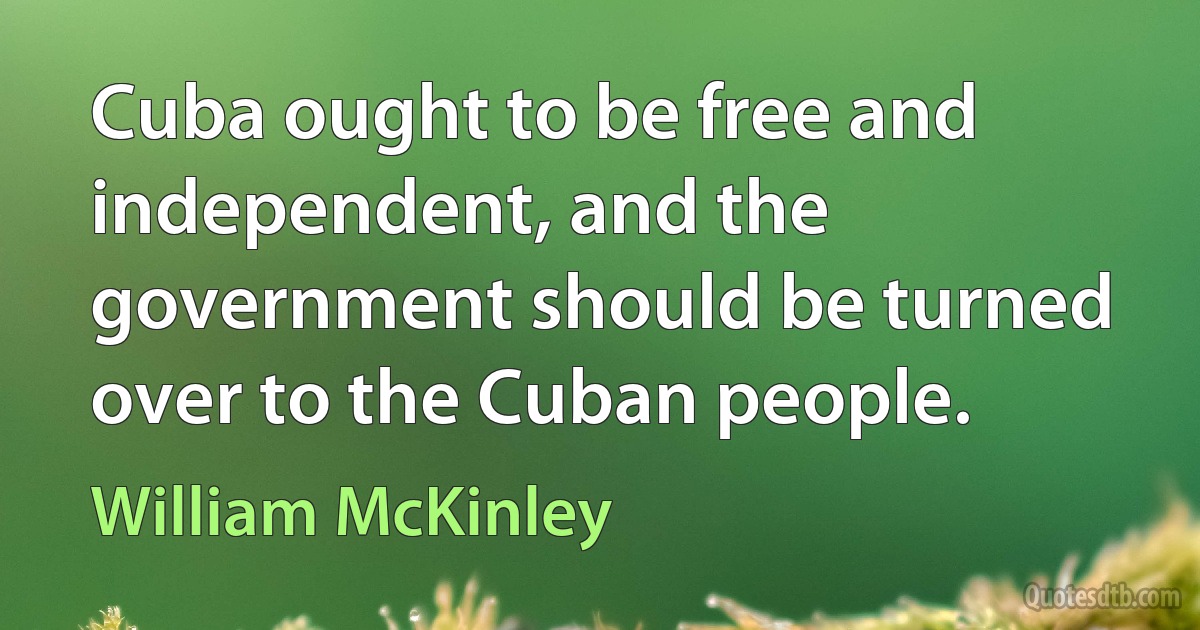 Cuba ought to be free and independent, and the government should be turned over to the Cuban people. (William McKinley)