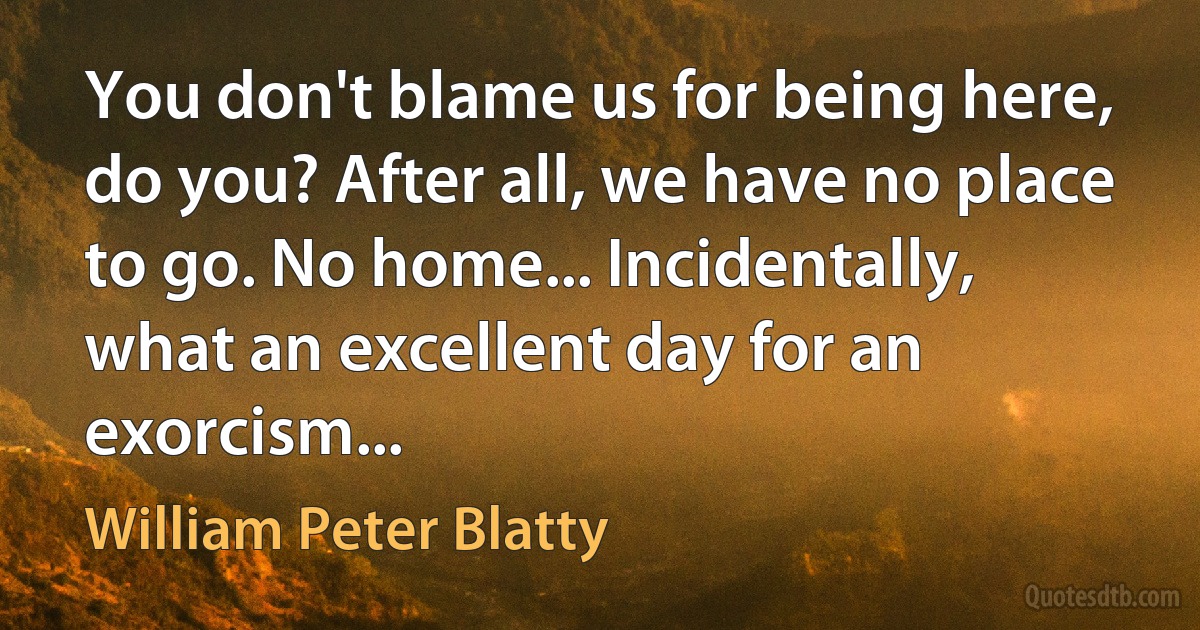 You don't blame us for being here, do you? After all, we have no place to go. No home... Incidentally, what an excellent day for an exorcism... (William Peter Blatty)