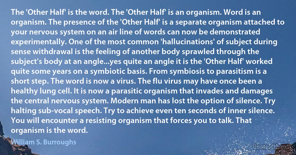 The 'Other Half' is the word. The 'Other Half' is an organism. Word is an organism. The presence of the 'Other Half' is a separate organism attached to your nervous system on an air line of words can now be demonstrated experimentally. One of the most common 'hallucinations' of subject during sense withdrawal is the feeling of another body sprawled through the subject's body at an angle...yes quite an angle it is the 'Other Half' worked quite some years on a symbiotic basis. From symbiosis to parasitism is a short step. The word is now a virus. The flu virus may have once been a healthy lung cell. It is now a parasitic organism that invades and damages the central nervous system. Modern man has lost the option of silence. Try halting sub-vocal speech. Try to achieve even ten seconds of inner silence. You will encounter a resisting organism that forces you to talk. That organism is the word. (William S. Burroughs)