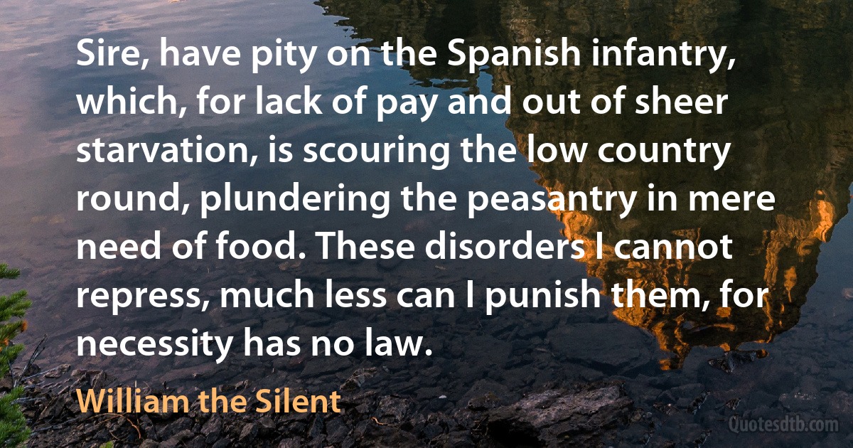 Sire, have pity on the Spanish infantry, which, for lack of pay and out of sheer starvation, is scouring the low country round, plundering the peasantry in mere need of food. These disorders I cannot repress, much less can I punish them, for necessity has no law. (William the Silent)