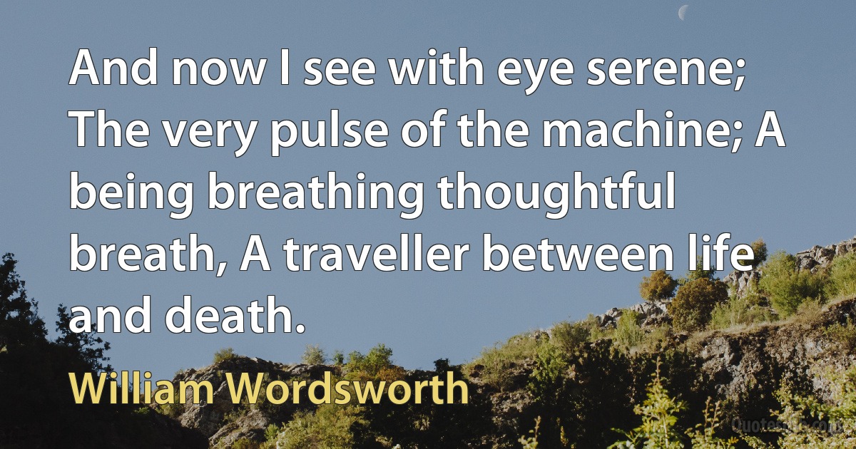 And now I see with eye serene; The very pulse of the machine; A being breathing thoughtful breath, A traveller between life and death. (William Wordsworth)