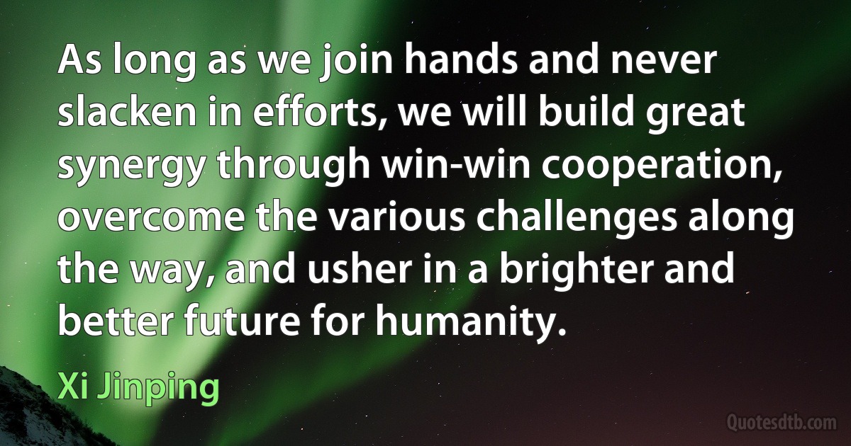 As long as we join hands and never slacken in efforts, we will build great synergy through win-win cooperation, overcome the various challenges along the way, and usher in a brighter and better future for humanity. (Xi Jinping)