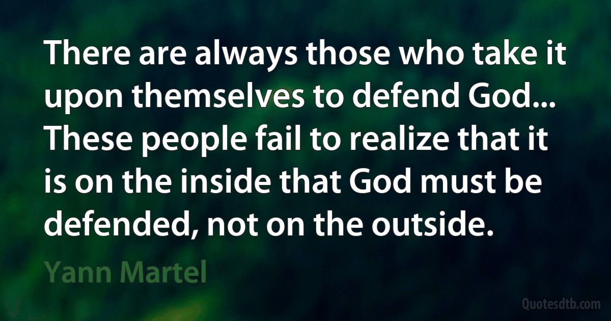 There are always those who take it upon themselves to defend God... These people fail to realize that it is on the inside that God must be defended, not on the outside. (Yann Martel)