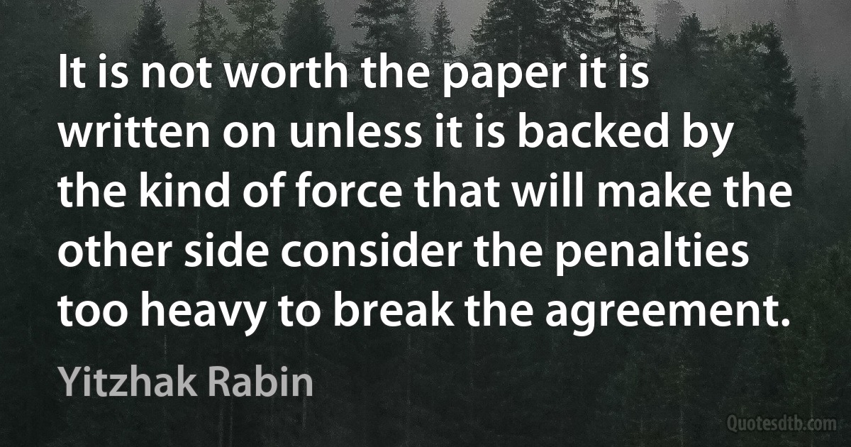 It is not worth the paper it is written on unless it is backed by the kind of force that will make the other side consider the penalties too heavy to break the agreement. (Yitzhak Rabin)