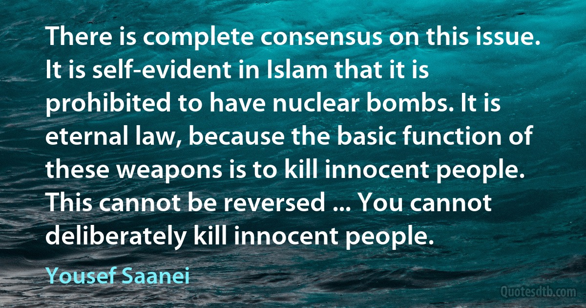 There is complete consensus on this issue. It is self-evident in Islam that it is prohibited to have nuclear bombs. It is eternal law, because the basic function of these weapons is to kill innocent people. This cannot be reversed ... You cannot deliberately kill innocent people. (Yousef Saanei)