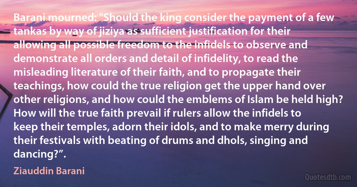 Barani mourned: "Should the king consider the payment of a few tankas by way of jiziya as sufficient justification for their allowing all possible freedom to the infidels to observe and demonstrate all orders and detail of infidelity, to read the misleading literature of their faith, and to propagate their teachings, how could the true religion get the upper hand over other religions, and how could the emblems of Islam be held high? How will the true faith prevail if rulers allow the infidels to keep their temples, adorn their idols, and to make merry during their festivals with beating of drums and dhols, singing and dancing?”. (Ziauddin Barani)