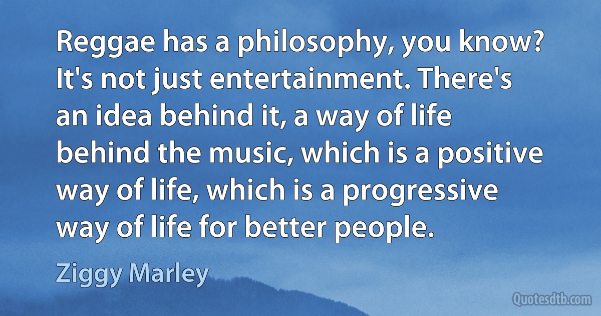 Reggae has a philosophy, you know? It's not just entertainment. There's an idea behind it, a way of life behind the music, which is a positive way of life, which is a progressive way of life for better people. (Ziggy Marley)