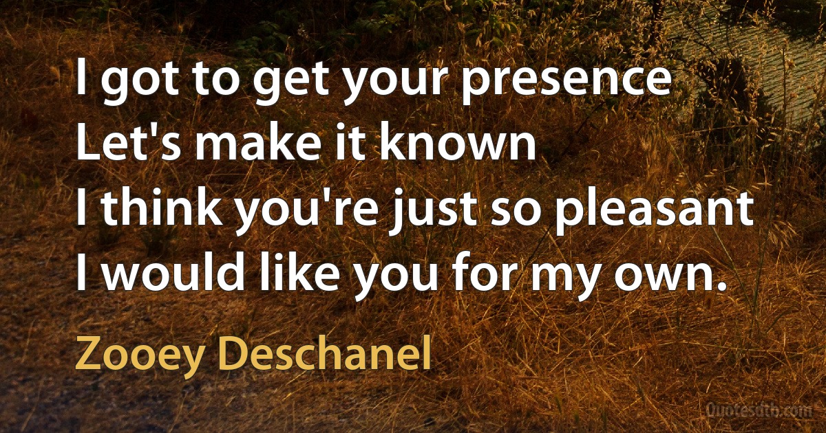 I got to get your presence
Let's make it known
I think you're just so pleasant
I would like you for my own. (Zooey Deschanel)