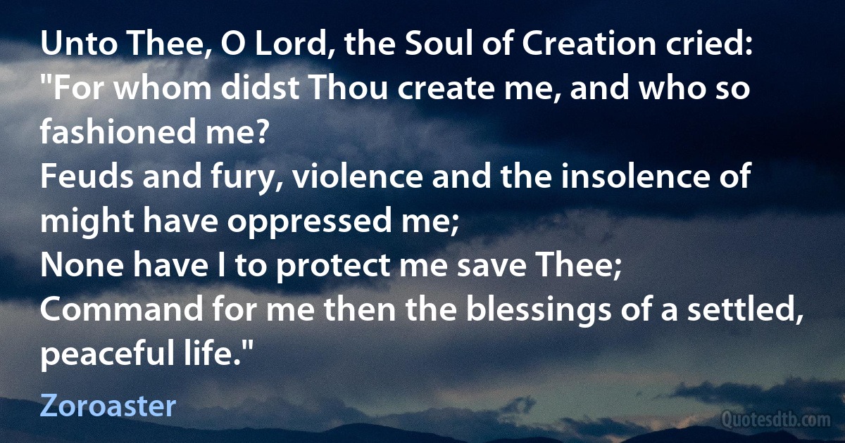 Unto Thee, O Lord, the Soul of Creation cried:
"For whom didst Thou create me, and who so fashioned me?
Feuds and fury, violence and the insolence of might have oppressed me;
None have I to protect me save Thee;
Command for me then the blessings of a settled, peaceful life." (Zoroaster)