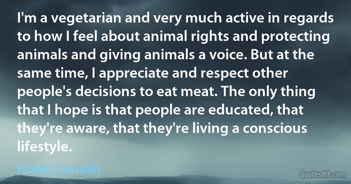 I'm a vegetarian and very much active in regards to how I feel about animal rights and protecting animals and giving animals a voice. But at the same time, I appreciate and respect other people's decisions to eat meat. The only thing that I hope is that people are educated, that they're aware, that they're living a conscious lifestyle. (Abbie Cornish)