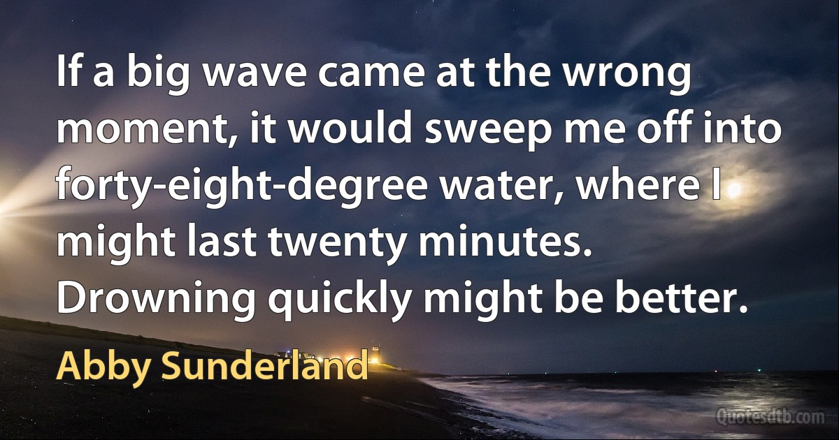 If a big wave came at the wrong moment, it would sweep me off into forty-eight-degree water, where I might last twenty minutes. Drowning quickly might be better. (Abby Sunderland)