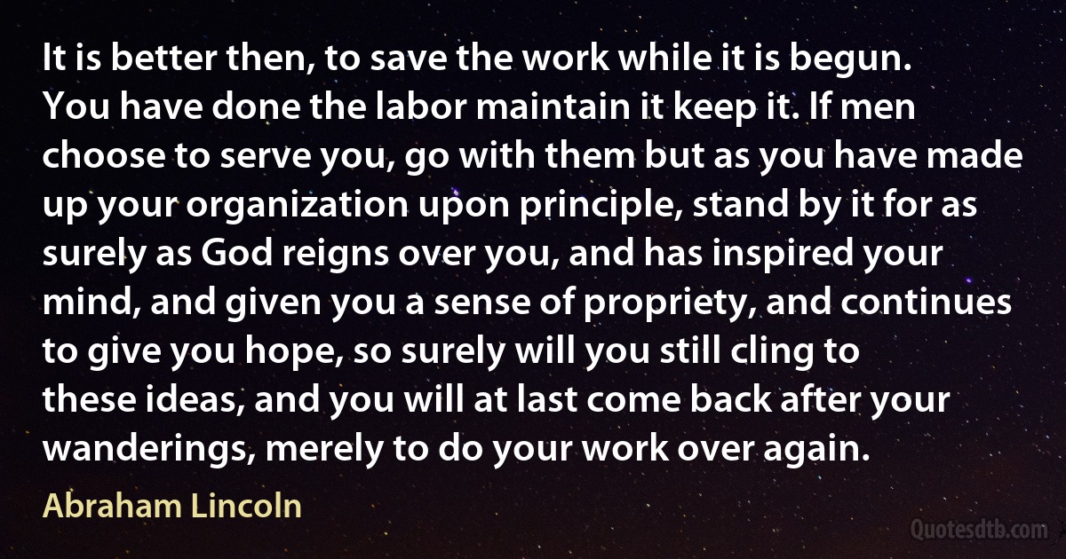 It is better then, to save the work while it is begun. You have done the labor maintain it keep it. If men choose to serve you, go with them but as you have made up your organization upon principle, stand by it for as surely as God reigns over you, and has inspired your mind, and given you a sense of propriety, and continues to give you hope, so surely will you still cling to these ideas, and you will at last come back after your wanderings, merely to do your work over again. (Abraham Lincoln)