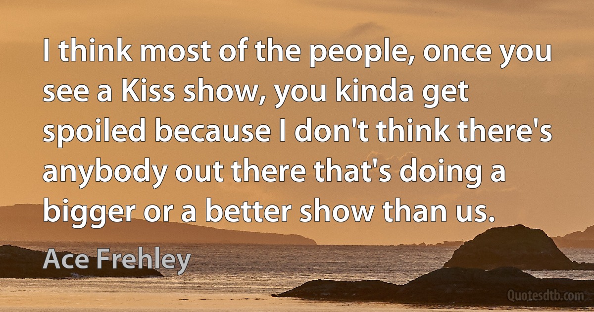 I think most of the people, once you see a Kiss show, you kinda get spoiled because I don't think there's anybody out there that's doing a bigger or a better show than us. (Ace Frehley)