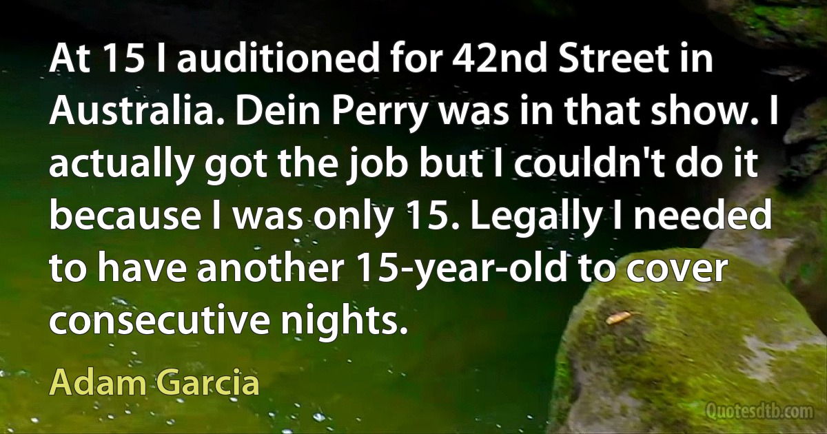 At 15 I auditioned for 42nd Street in Australia. Dein Perry was in that show. I actually got the job but I couldn't do it because I was only 15. Legally I needed to have another 15-year-old to cover consecutive nights. (Adam Garcia)