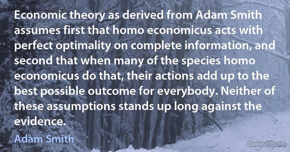 Economic theory as derived from Adam Smith assumes first that homo economicus acts with perfect optimality on complete information, and second that when many of the species homo economicus do that, their actions add up to the best possible outcome for everybody. Neither of these assumptions stands up long against the evidence. (Adam Smith)