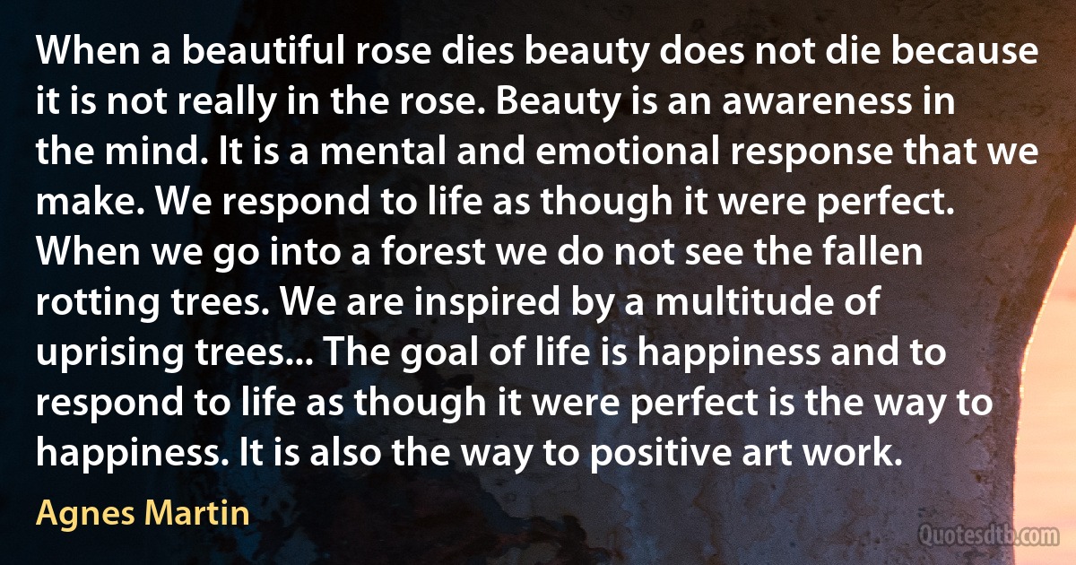 When a beautiful rose dies beauty does not die because it is not really in the rose. Beauty is an awareness in the mind. It is a mental and emotional response that we make. We respond to life as though it were perfect. When we go into a forest we do not see the fallen rotting trees. We are inspired by a multitude of uprising trees... The goal of life is happiness and to respond to life as though it were perfect is the way to happiness. It is also the way to positive art work. (Agnes Martin)