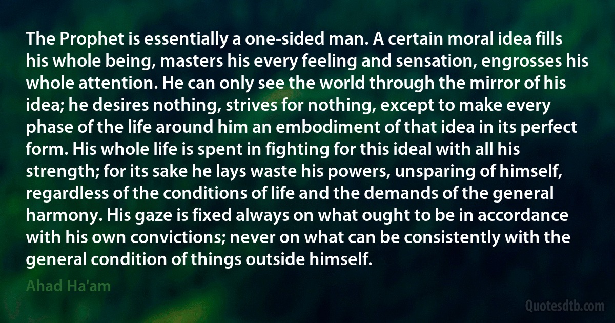 The Prophet is essentially a one-sided man. A certain moral idea fills his whole being, masters his every feeling and sensation, engrosses his whole attention. He can only see the world through the mirror of his idea; he desires nothing, strives for nothing, except to make every phase of the life around him an embodiment of that idea in its perfect form. His whole life is spent in fighting for this ideal with all his strength; for its sake he lays waste his powers, unsparing of himself, regardless of the conditions of life and the demands of the general harmony. His gaze is fixed always on what ought to be in accordance with his own convictions; never on what can be consistently with the general condition of things outside himself. (Ahad Ha'am)