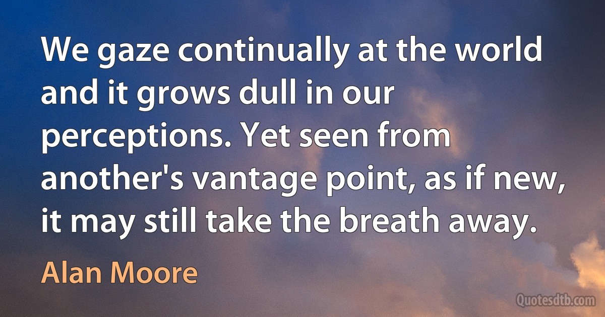 We gaze continually at the world and it grows dull in our perceptions. Yet seen from another's vantage point, as if new, it may still take the breath away. (Alan Moore)