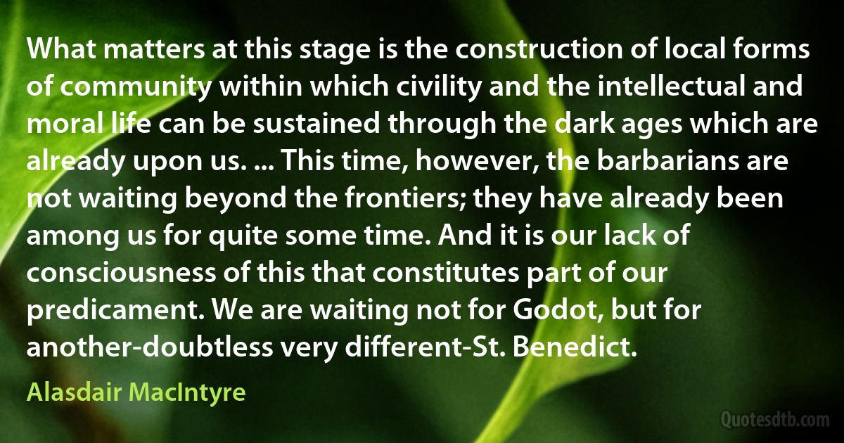 What matters at this stage is the construction of local forms of community within which civility and the intellectual and moral life can be sustained through the dark ages which are already upon us. ... This time, however, the barbarians are not waiting beyond the frontiers; they have already been among us for quite some time. And it is our lack of consciousness of this that constitutes part of our predicament. We are waiting not for Godot, but for another-doubtless very different-St. Benedict. (Alasdair MacIntyre)