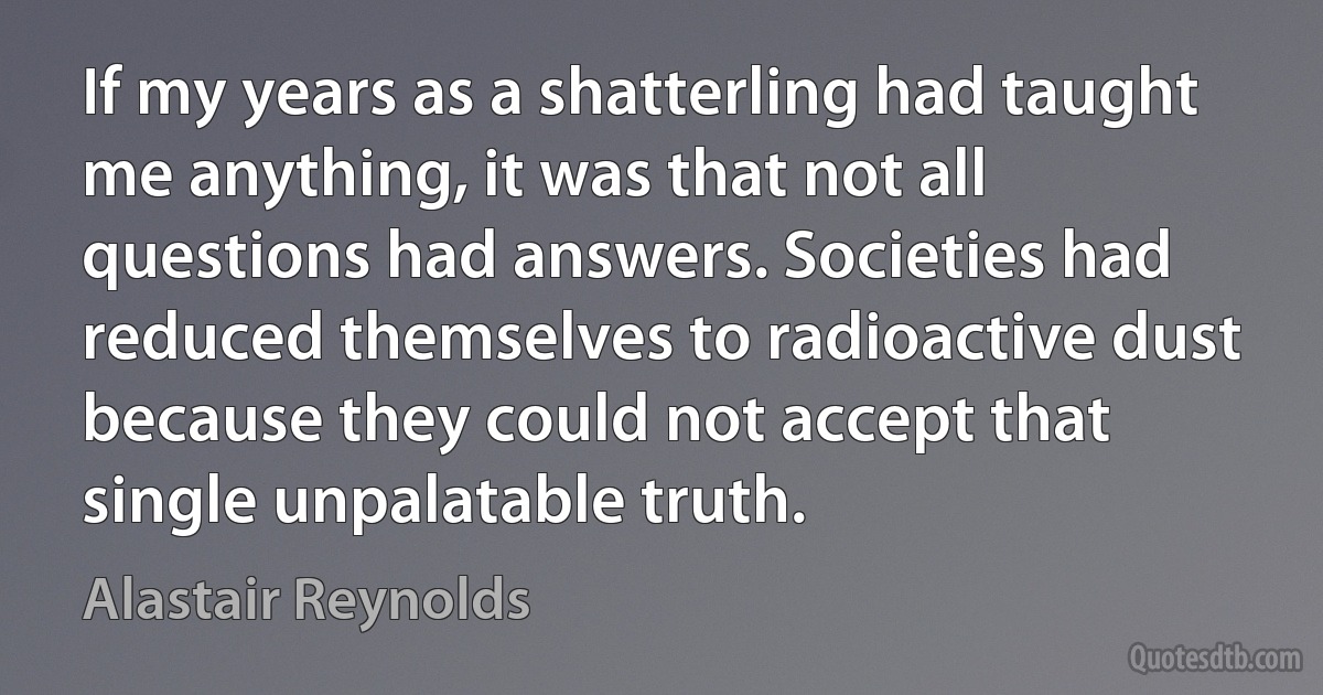 If my years as a shatterling had taught me anything, it was that not all questions had answers. Societies had reduced themselves to radioactive dust because they could not accept that single unpalatable truth. (Alastair Reynolds)