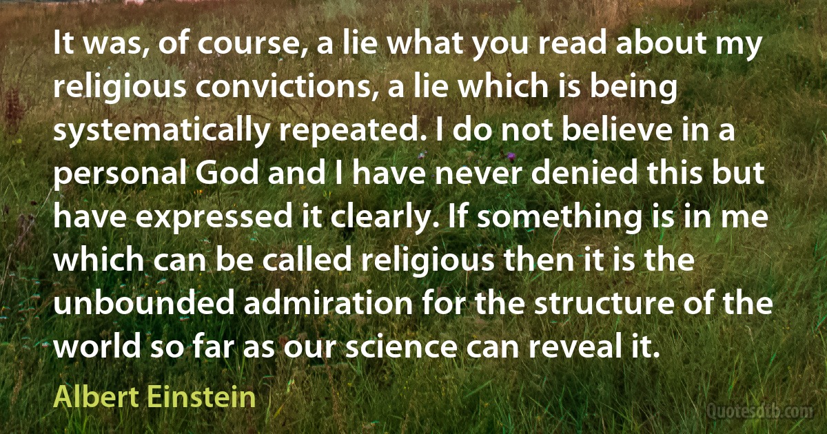 It was, of course, a lie what you read about my religious convictions, a lie which is being systematically repeated. I do not believe in a personal God and I have never denied this but have expressed it clearly. If something is in me which can be called religious then it is the unbounded admiration for the structure of the world so far as our science can reveal it. (Albert Einstein)