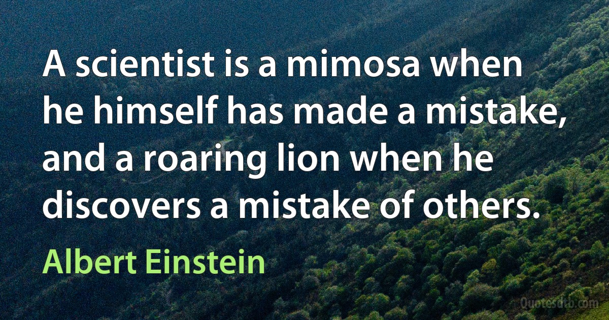 A scientist is a mimosa when he himself has made a mistake, and a roaring lion when he discovers a mistake of others. (Albert Einstein)