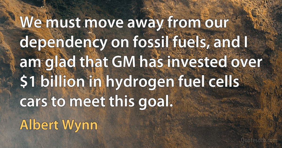 We must move away from our dependency on fossil fuels, and I am glad that GM has invested over $1 billion in hydrogen fuel cells cars to meet this goal. (Albert Wynn)