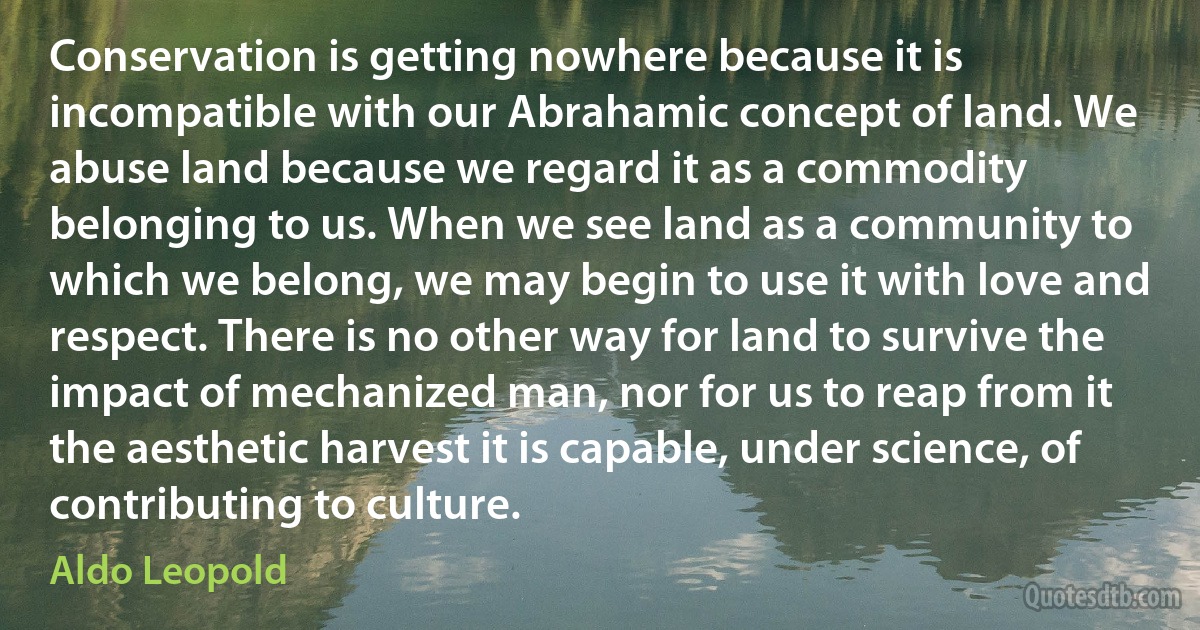 Conservation is getting nowhere because it is incompatible with our Abrahamic concept of land. We abuse land because we regard it as a commodity belonging to us. When we see land as a community to which we belong, we may begin to use it with love and respect. There is no other way for land to survive the impact of mechanized man, nor for us to reap from it the aesthetic harvest it is capable, under science, of contributing to culture. (Aldo Leopold)