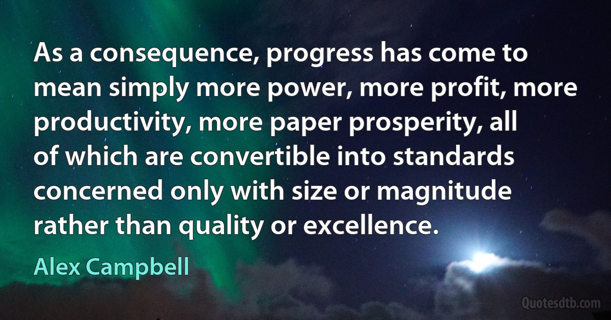 As a consequence, progress has come to mean simply more power, more profit, more productivity, more paper prosperity, all of which are convertible into standards concerned only with size or magnitude rather than quality or excellence. (Alex Campbell)