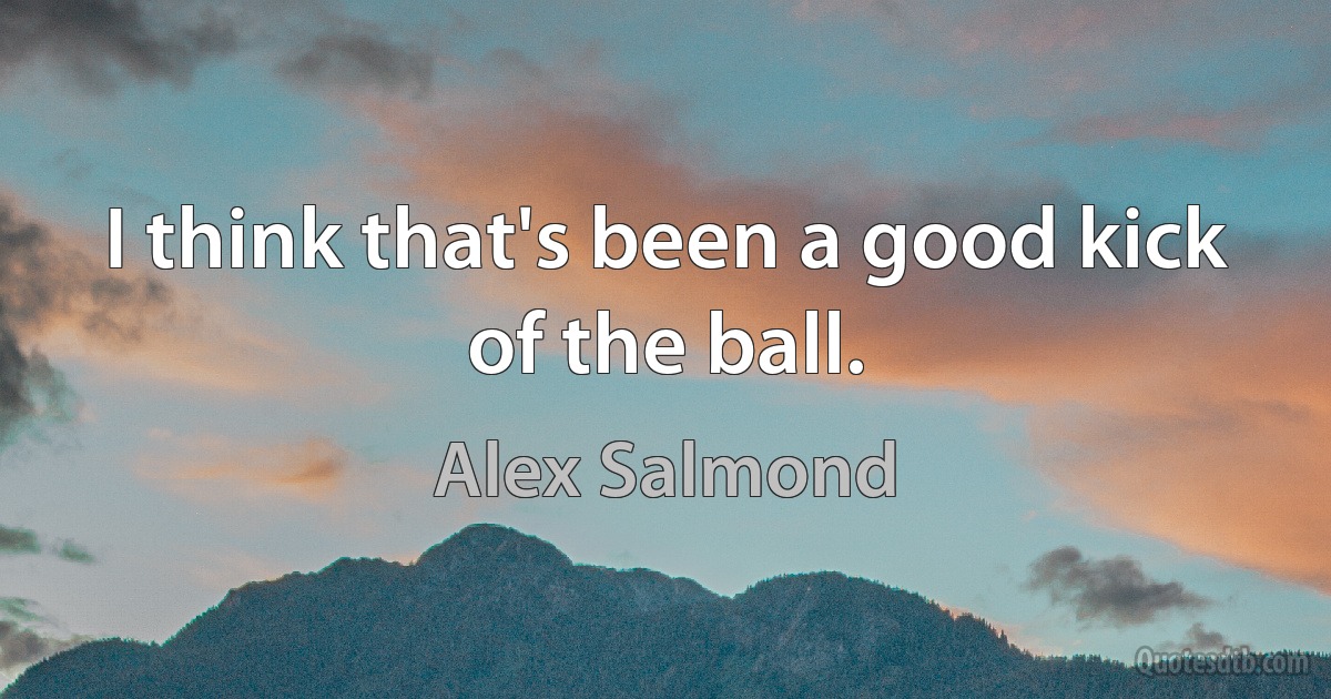 I think that's been a good kick of the ball. (Alex Salmond)