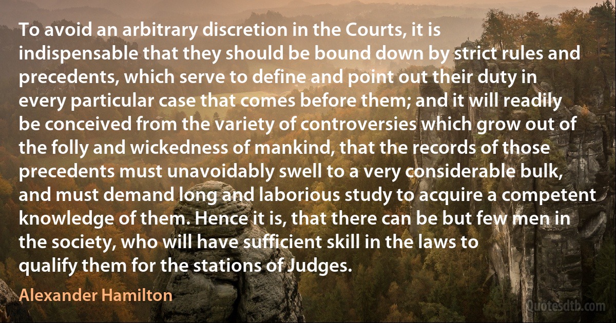 To avoid an arbitrary discretion in the Courts, it is indispensable that they should be bound down by strict rules and precedents, which serve to define and point out their duty in every particular case that comes before them; and it will readily be conceived from the variety of controversies which grow out of the folly and wickedness of mankind, that the records of those precedents must unavoidably swell to a very considerable bulk, and must demand long and laborious study to acquire a competent knowledge of them. Hence it is, that there can be but few men in the society, who will have sufficient skill in the laws to qualify them for the stations of Judges. (Alexander Hamilton)