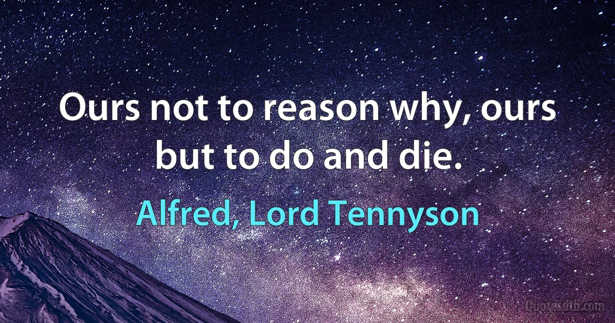 Ours not to reason why, ours but to do and die. (Alfred, Lord Tennyson)