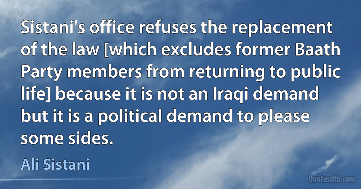 Sistani's office refuses the replacement of the law [which excludes former Baath Party members from returning to public life] because it is not an Iraqi demand but it is a political demand to please some sides. (Ali Sistani)