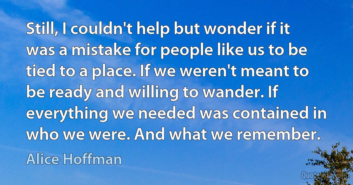 Still, I couldn't help but wonder if it was a mistake for people like us to be tied to a place. If we weren't meant to be ready and willing to wander. If everything we needed was contained in who we were. And what we remember. (Alice Hoffman)