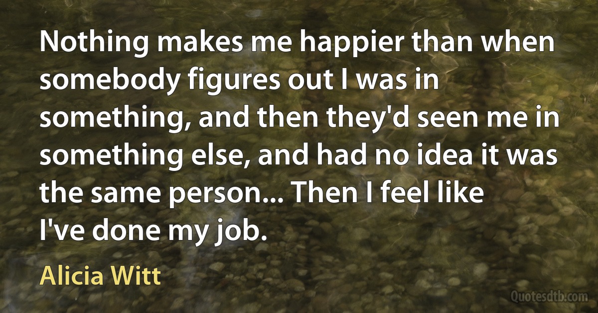 Nothing makes me happier than when somebody figures out I was in something, and then they'd seen me in something else, and had no idea it was the same person... Then I feel like I've done my job. (Alicia Witt)