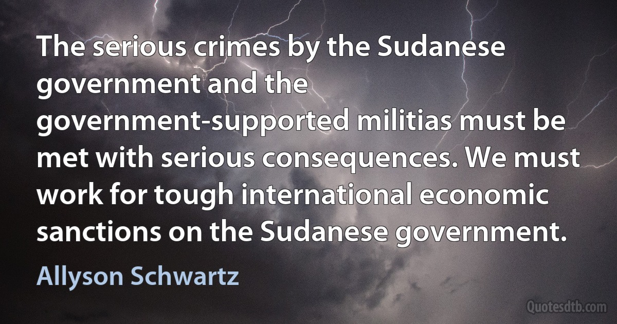 The serious crimes by the Sudanese government and the government-supported militias must be met with serious consequences. We must work for tough international economic sanctions on the Sudanese government. (Allyson Schwartz)