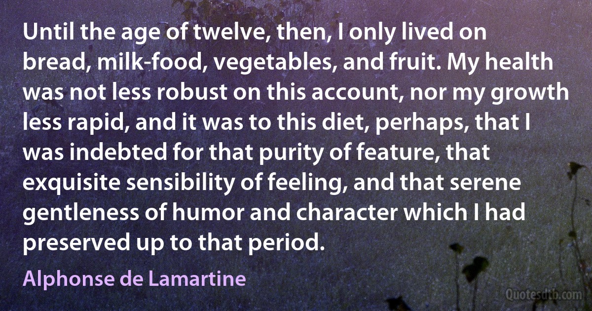 Until the age of twelve, then, I only lived on bread, milk-food, vegetables, and fruit. My health was not less robust on this account, nor my growth less rapid, and it was to this diet, perhaps, that I was indebted for that purity of feature, that exquisite sensibility of feeling, and that serene gentleness of humor and character which I had preserved up to that period. (Alphonse de Lamartine)