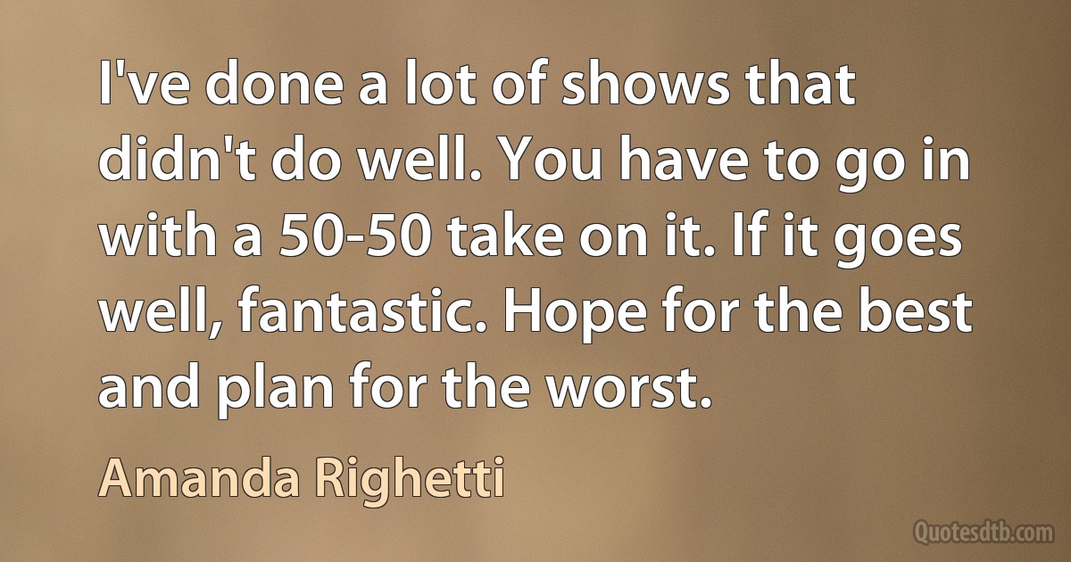 I've done a lot of shows that didn't do well. You have to go in with a 50-50 take on it. If it goes well, fantastic. Hope for the best and plan for the worst. (Amanda Righetti)