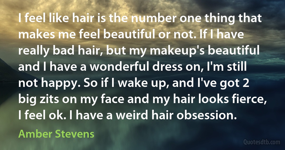 I feel like hair is the number one thing that makes me feel beautiful or not. If I have really bad hair, but my makeup's beautiful and I have a wonderful dress on, I'm still not happy. So if I wake up, and I've got 2 big zits on my face and my hair looks fierce, I feel ok. I have a weird hair obsession. (Amber Stevens)