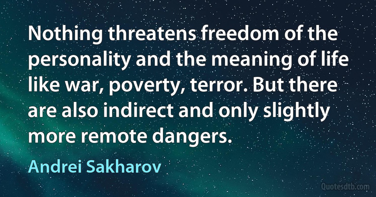 Nothing threatens freedom of the personality and the meaning of life like war, poverty, terror. But there are also indirect and only slightly more remote dangers. (Andrei Sakharov)