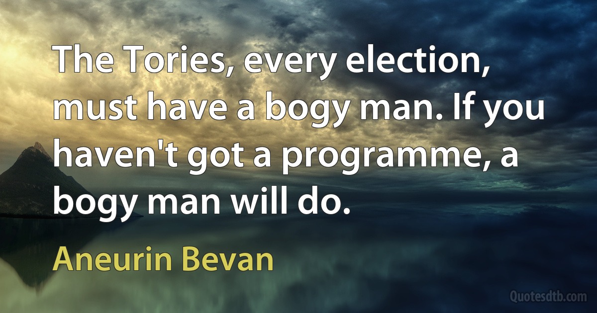 The Tories, every election, must have a bogy man. If you haven't got a programme, a bogy man will do. (Aneurin Bevan)