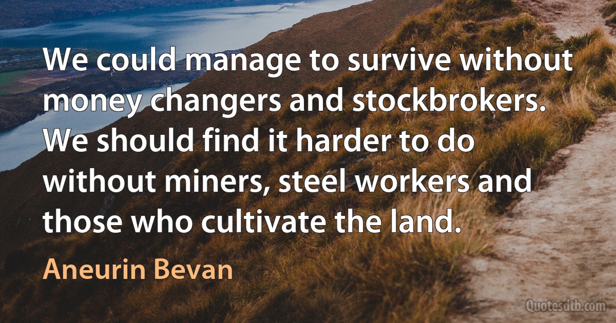 We could manage to survive without money changers and stockbrokers. We should find it harder to do without miners, steel workers and those who cultivate the land. (Aneurin Bevan)