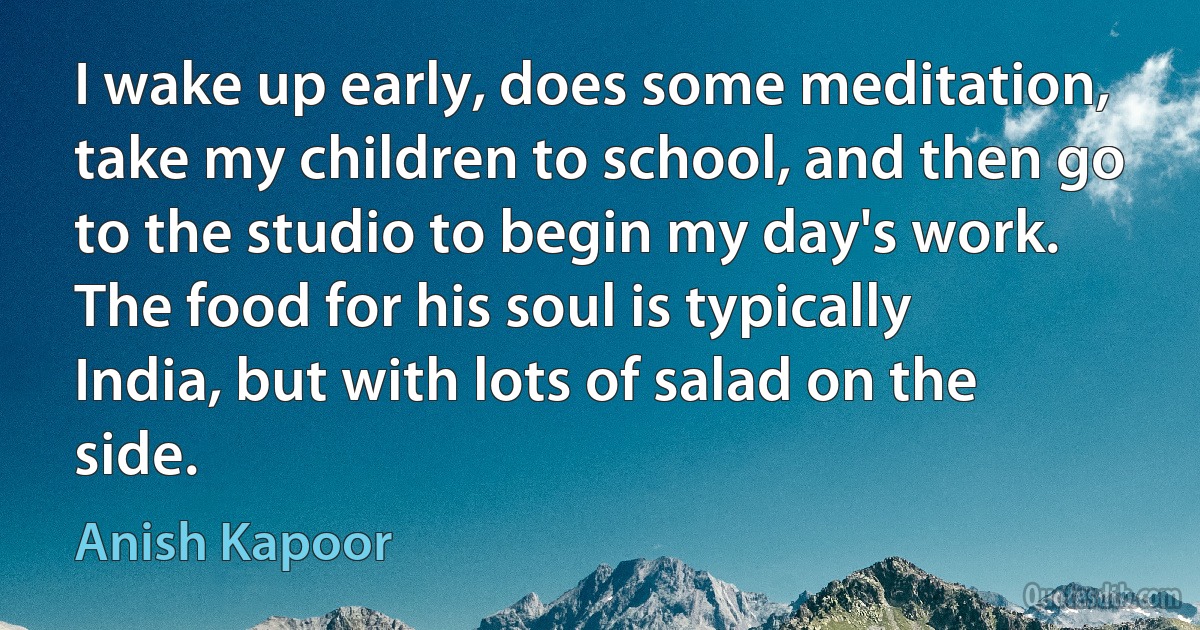 I wake up early, does some meditation, take my children to school, and then go to the studio to begin my day's work. The food for his soul is typically India, but with lots of salad on the side. (Anish Kapoor)