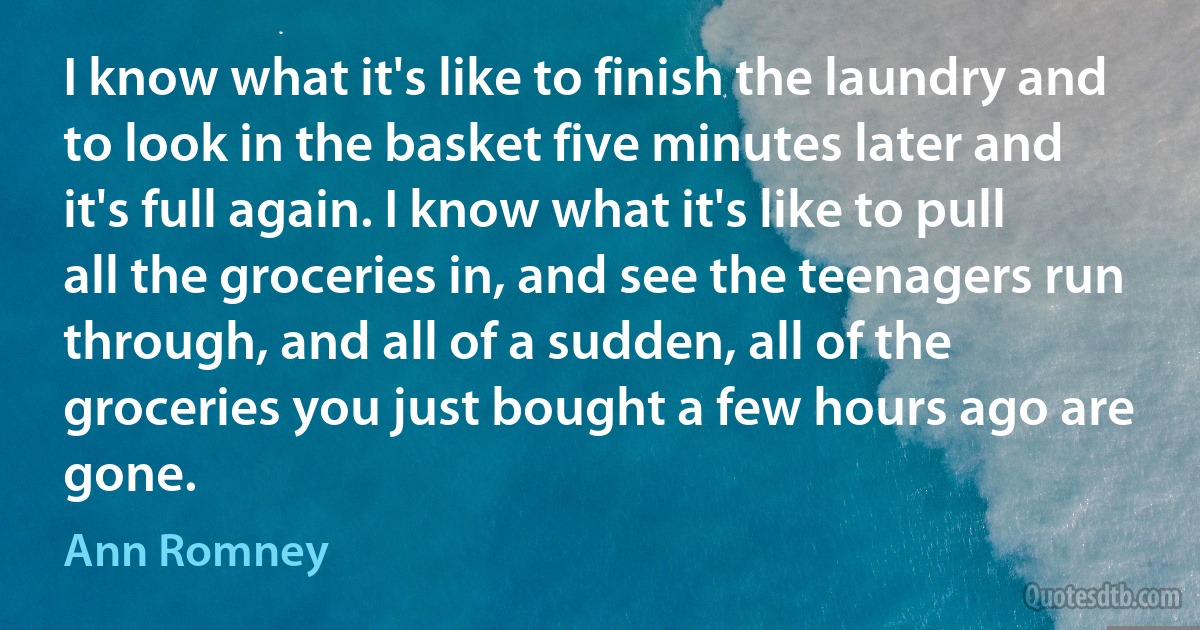 I know what it's like to finish the laundry and to look in the basket five minutes later and it's full again. I know what it's like to pull all the groceries in, and see the teenagers run through, and all of a sudden, all of the groceries you just bought a few hours ago are gone. (Ann Romney)