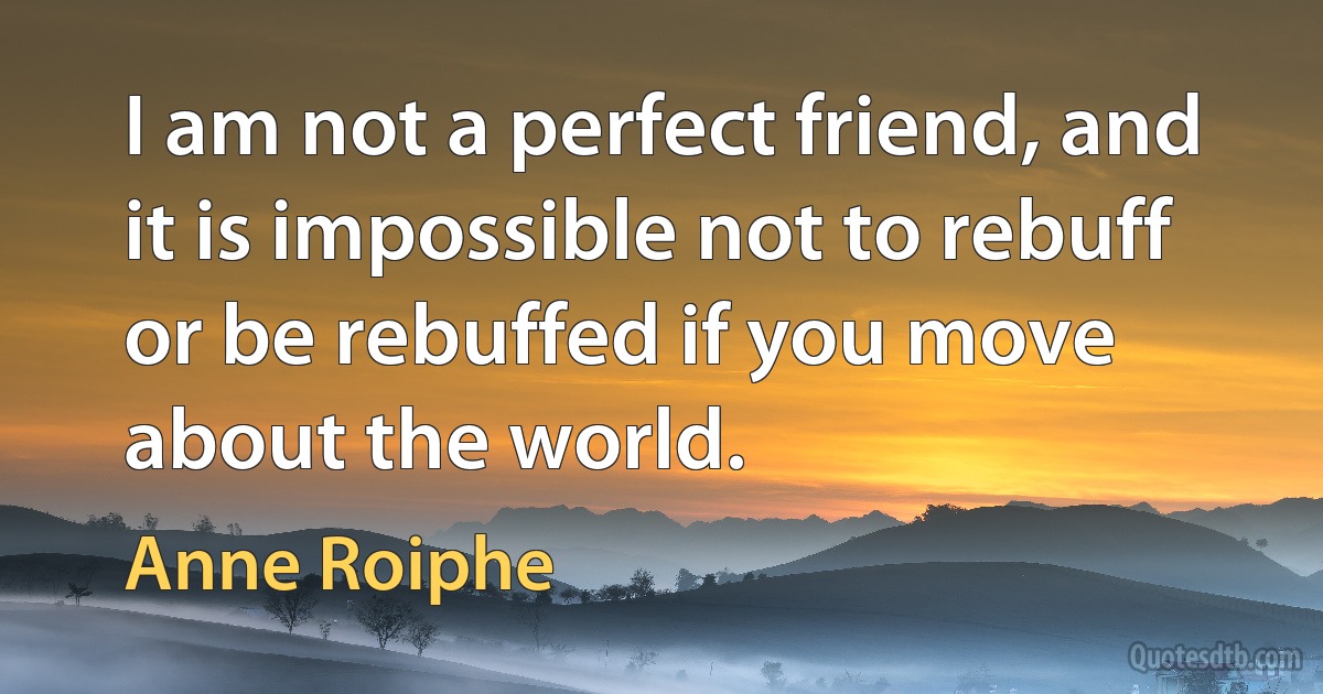 I am not a perfect friend, and it is impossible not to rebuff or be rebuffed if you move about the world. (Anne Roiphe)